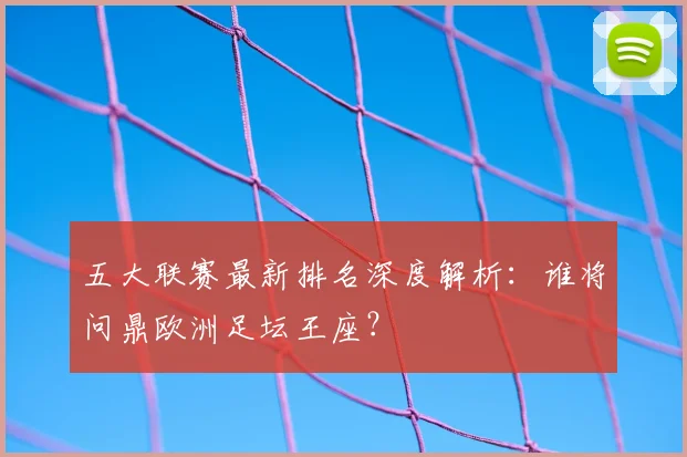 五大联赛最新排名深度解析:谁将问鼎欧洲足坛王座?