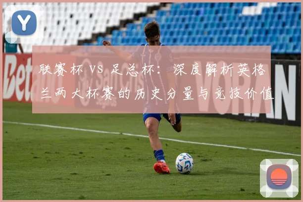 联赛杯 vs 足总杯：深度解析英格兰两大杯赛的历史分量与竞技价值