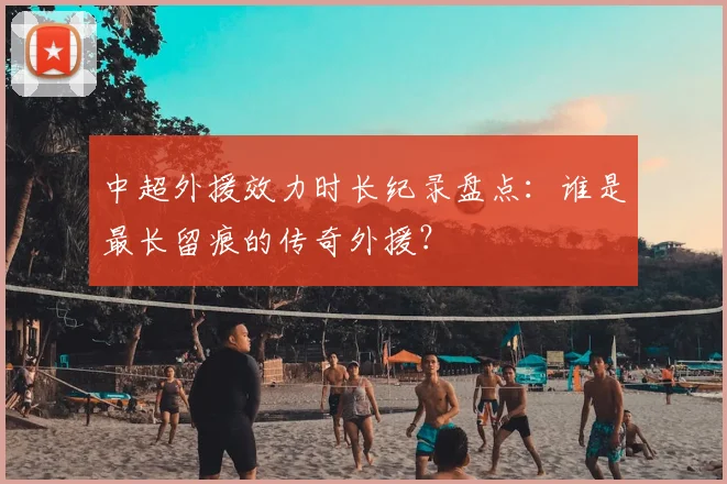 中超外援效力时长纪录盘点:谁是最长留痕的传奇外援?