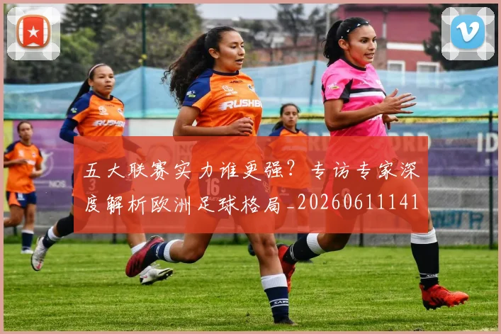 五大联赛实力谁更强？专访专家深度解析欧洲足球格局_20260611141149