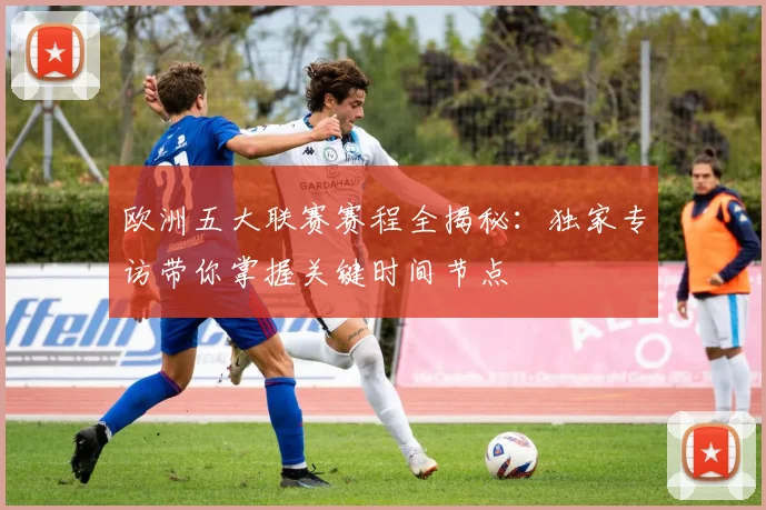 欧洲五大联赛赛程全揭秘:独家专访带你掌握关键时间节点