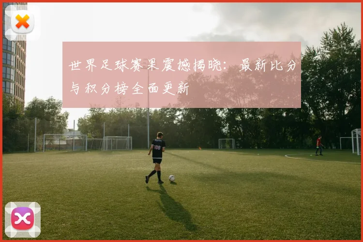 世界足球赛果震撼揭晓:最新比分与积分榜全面更新